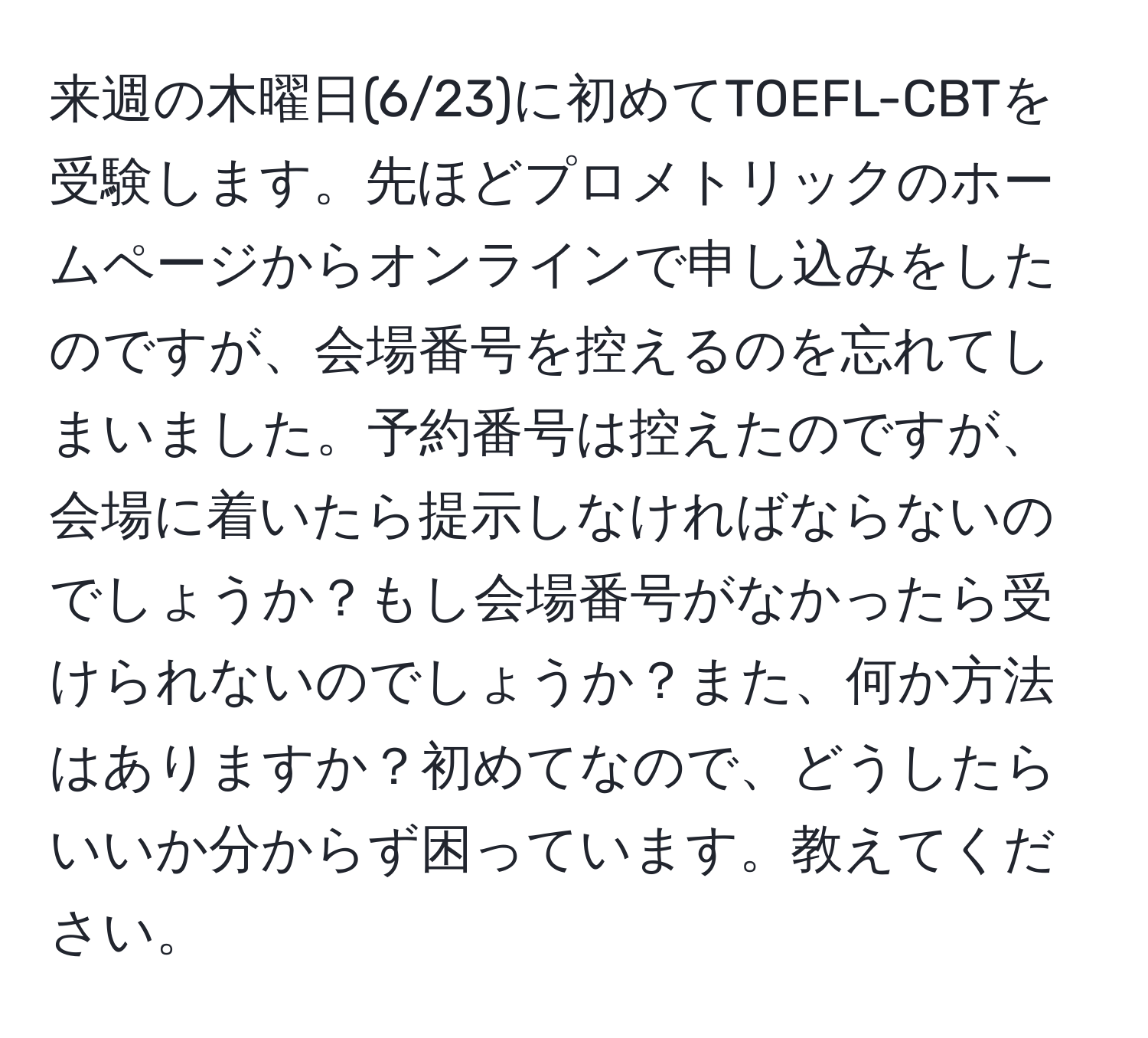 来週の木曜日(6/23)に初めてTOEFL-CBTを受験します。先ほどプロメトリックのホームページからオンラインで申し込みをしたのですが、会場番号を控えるのを忘れてしまいました。予約番号は控えたのですが、会場に着いたら提示しなければならないのでしょうか？もし会場番号がなかったら受けられないのでしょうか？また、何か方法はありますか？初めてなので、どうしたらいいか分からず困っています。教えてください。