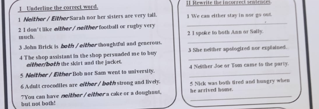 II Rewrite the incorrect sentences. 
I Underline the correct word. 
1 Neither / EitherSarah nor her sisters are very tall. 1 We can either stay in nor go out. 
2 I don't like either / neither football or rugby very 
_ 
much. 2 1 spoke to both Ann or Sally. 
3 John Brick is both / either thoughtful and generous. 
_ 
4 The shop assistant in the shop persuaded me to buy 3 She neither apologized nor explained. 
either/both the skirt and the jacket. 
4 Neither Joe or Tom came to the party. 
5 Neither / Either Bob nor Sam went to university._ 
6 Adult crocodiles are either / both strong and lively. 5 Nick was both tired and hungry when 
7You can have neither / either a cake or a doughnut, he arrived home. 
but not both!