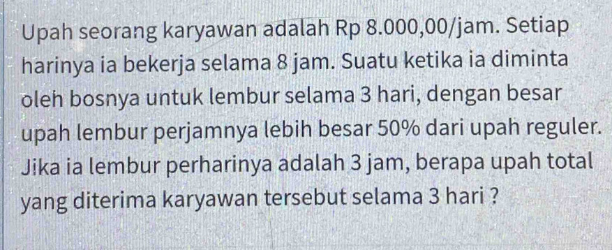 Upah seorang karyawan adalah Rp 8.000,00/jam. Setiap 
harinya ia bekerja selama 8 jam. Suatu ketika ia diminta 
oleh bosnya untuk lembur selama 3 hari, dengan besar 
upah lembur perjamnya lebih besar 50% dari upah reguler. 
Jika ia lembur perharinya adalah 3 jam, berapa upah total 
yang diterima karyawan tersebut selama 3 hari ?