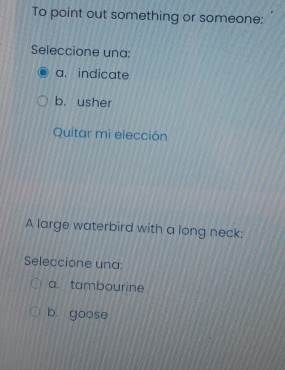 To point out something or someone:
Seleccione una:
a. indicate
b. usher
Quitar mi elección
A large waterbird with a long neck:
Seleccione una:
a. tambourine
b. goose