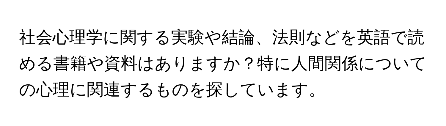 社会心理学に関する実験や結論、法則などを英語で読める書籍や資料はありますか？特に人間関係についての心理に関連するものを探しています。