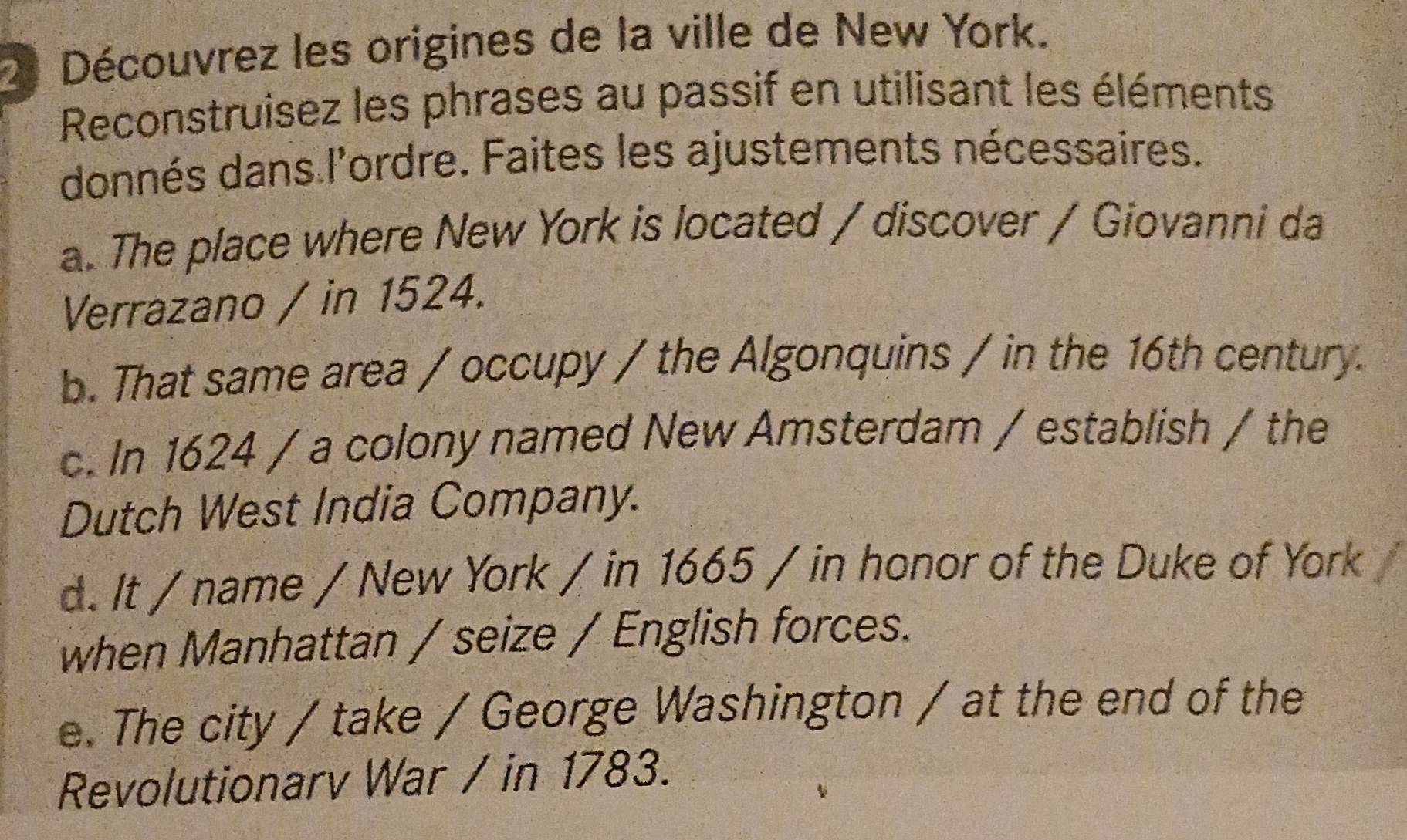 Découvrez les origines de la ville de New York. 
Reconstruisez les phrases au passif en utilisant les éléments 
donnés dans l'ordre. Faites les ajustements nécessaires. 
a. The place where New York is located / discover / Giovanni da 
Verrazano / in 1524. 
b. That same area / occupy / the Algonquins / in the 16th century. 
c. In 1624 / a colony named New Amsterdam / establish / the 
Dutch West India Company. 
d. It / name / New York / in 1665 / in honor of the Duke of York 
when Manhattan / seize / English forces. 
e. The city / take / George Washington / at the end of the 
Revolutionarv War / in 1783.