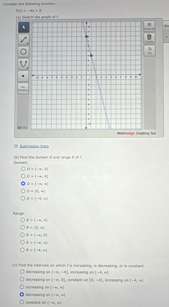 Consider the following function.
f(x)=-4x+8
(a) Sketch the graph of f.
Gr
Deleto
No
Slutio =
Đý Helo
ing Tool
Submission Data
(b) Find the domain D and range R of f.
Domain:
D=(-∈fty ,0)
D=(-∈fty ,4]
D=(-∈fty ,∈fty )
D=(0,∈fty )
D=[-4,∈fty )
Range:
R=(-∈fty ,4]
R=(0,∈fty )
R=(-∈fty ,0)
R=(-∈fty ,∈fty )
R=[-4,∈fty )
(c) Find the intervals on which fis increasing, is decreasing, or is constant.
decreasing on (-∈fty ,-4] , increasing on [-4,∈fty )
decreasing on (-∈fty ,0] , constant on [0,-4] , increasing on [-4,∈fty )
increasing on (-∈fty ,∈fty )
decreasing on (-∈fty ,∈fty )
constant on (-∈fty ,∈fty )