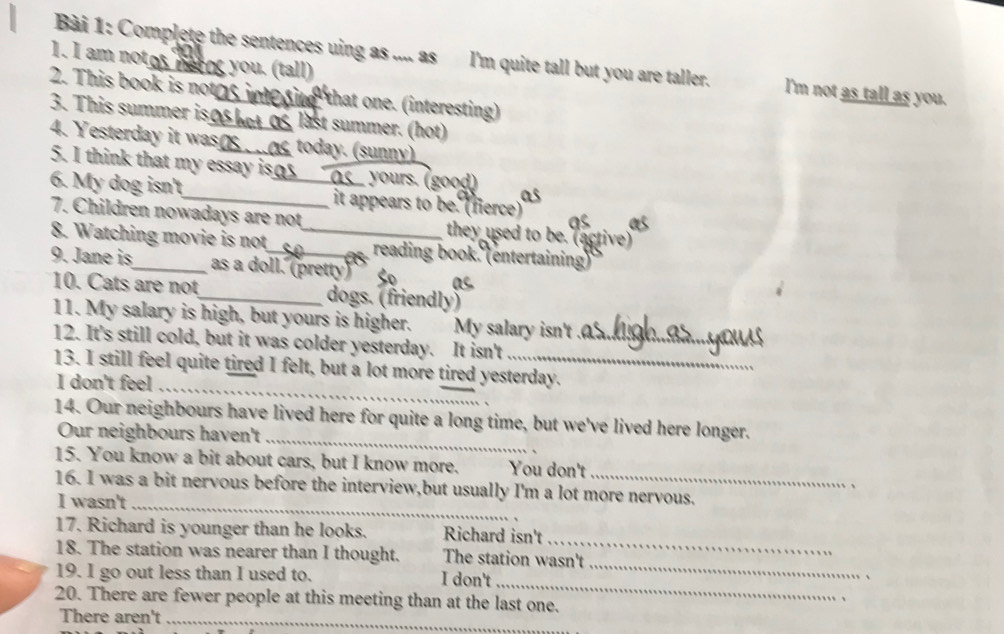 am notos herng you. (tall) 
Bài 1: Complete the sentences uing as .... as I'm quite tall but you are taller. l'm not as tall as you. 
2. This book is notgs_ that one. (interesting) 
3. This summer iso bot 0s last summer. (hot) 
4. Yesterday it was_ today. (sunny) 
5. I think that my essay is oy 
yours. (good) 
6. My dog isn't_ _it appears to be. (fierce) 
7. Children nowadays are not they used to be. (active) 
8. Watching movie is not _reading book. (entertaining) 
9. Jane is_ as a doll. (pretty) as 
10. Cats are not_ dogs. (friendly) 
11. My salary is high, but yours is higher. My salary isn't ._ 
12. It's still cold, but it was colder yesterday. It isn't 
13. I still feel quite tired I felt, but a lot more tired yesterday. 
I don't feel_ 
_ 
14. Our neighbours have lived here for quite a long time, but we've lived here longer. 
Our neighbours haven't 
15. You know a bit about cars, but I know more. You don't 
, 
16. I was a bit nervous before the interview,but usually I'm a lot more nervous. 
I wasn't_ 
_ 
17. Richard is younger than he looks. Richard isn't 
18. The station was nearer than I thought. The station wasn't 
_ 
19. I go out less than I used to. I don't 
_ 
20. There are fewer people at this meeting than at the last one. 
There aren't_