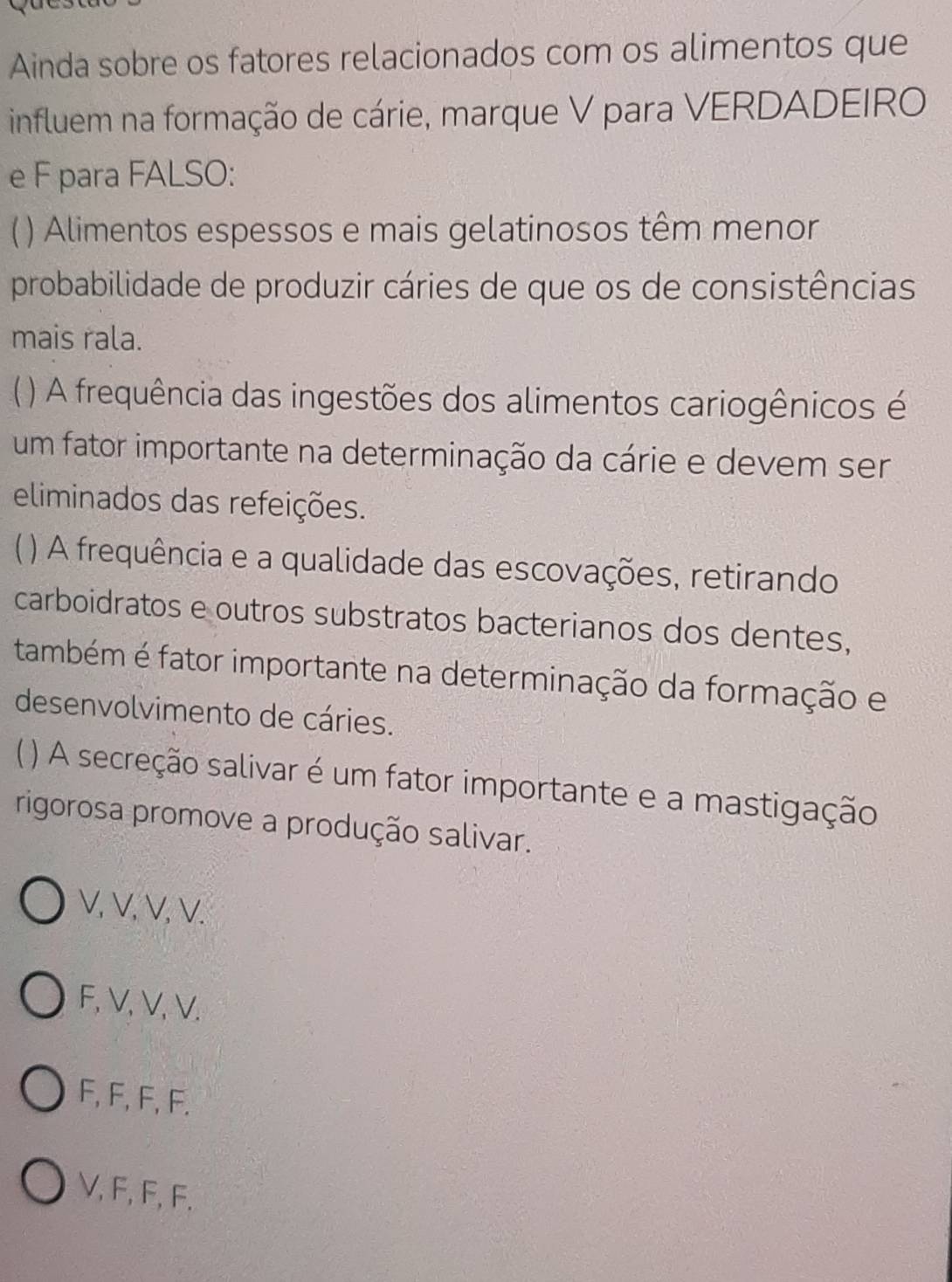 Ainda sobre os fatores relacionados com os alimentos que
influem na formação de cárie, marque V para VERDADEIRO
e F para FALSO:
() Alimentos espessos e mais gelatinosos têm menor
probabilidade de produzir cáries de que os de consistências
mais rala.
( ) A frequência das ingestões dos alimentos cariogênicos é
um fator importante na determinação da cárie e devem ser
eliminados das refeições.
) A frequência e a qualidade das escovações, retirando
carboidratos e outros substratos bacterianos dos dentes,
também é fator importante na determinação da formação e
desenvolvimento de cáries.
) A secreção salivar é um fator importante e a mastigação
rigorosa promove a produção salivar.
V, V, V, V.
F, V, V, V.
F, F, F, F.
V, F, F, F.