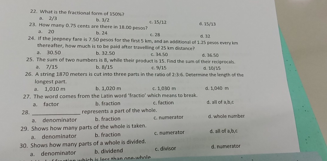 What is the fractional form of 150%?
a. 2/3 b. 3/2 c. 15/12
23. How many 0.75 cents are there in 18.00 pesos? d. 15/13
a. 20 b. 24 c. 28 d. 32
24. If the jeepney fare is 7.50 pesos for the first 5 km, and an additional of 1.25 pesos every km
thereafter, how much is to be paid after travelling of 25 km distance?
a. 30.50 b. 32.50 c. 34.50 d. 36.50
25. The sum of two numbers is 8, while their product is 15. Find the sum of their reciprocals.
a. 7/15 b. 8/15 c. 9/15 d. 10/15
26. A string 1870 meters is cut into three parts in the ratio of 2:3:6. Determine the length of the
longest part.
a. 1,010 m b. 1,020 m c. 1,030 m d. 1,040 m
27. The word comes from the Latin word ‘fractio’ which means to break.
a. factor b. fraction c. faction d. all of a,b,c
28. _represents a part of the whole.
a. denominator b. fraction c. numerator d. whole number
29. Shows how many parts of the whole is taken.
a. denominator b. fraction c. numerator d. all of a,b,c
30. Shows how many parts of a whole is divided.
a. denominator b. dividend c. divisor d. numerator
which is less than one-whole