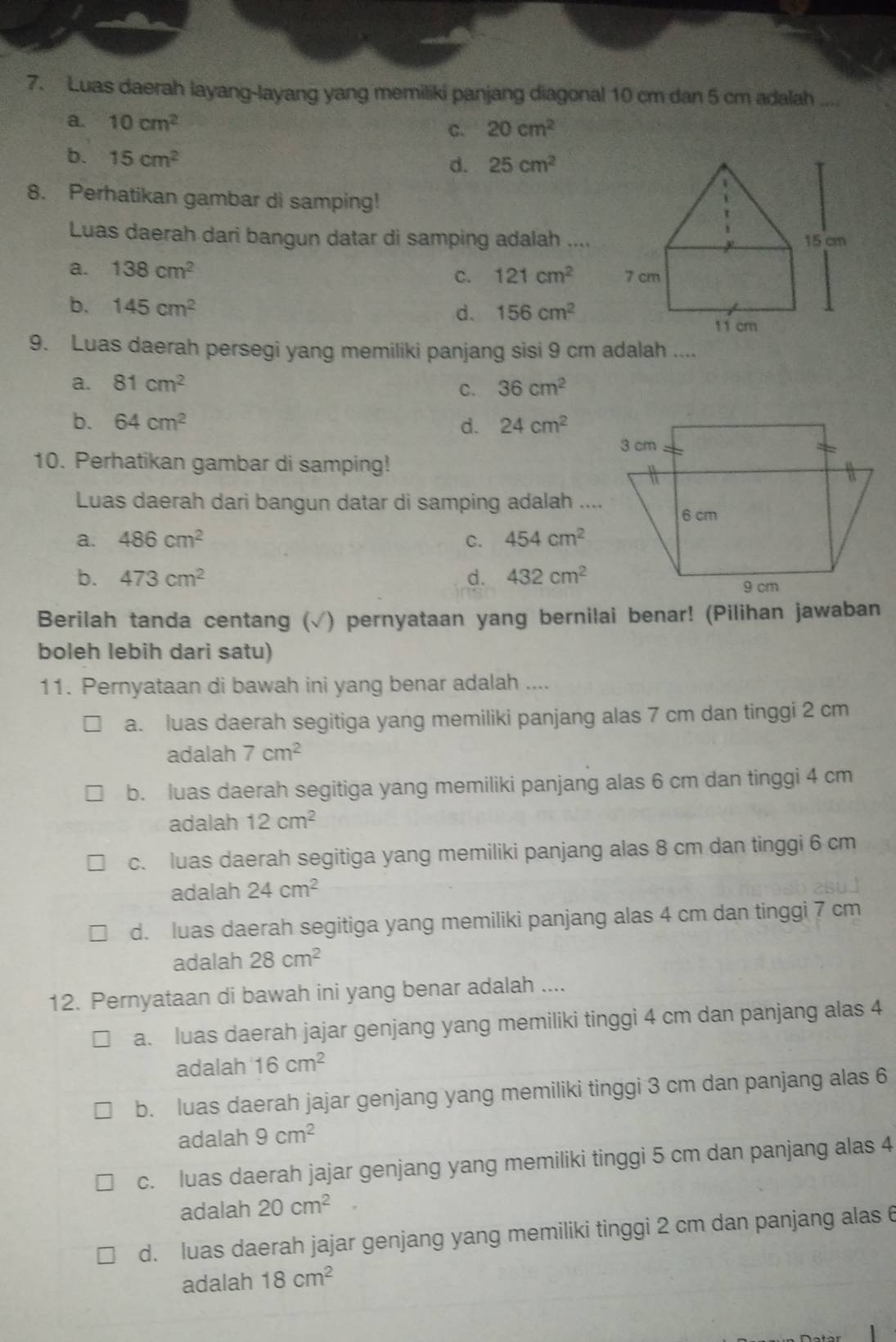 Luas daerah layang-layang yang memiliki panjang diagonal 10 cm dan 5 cm adalah ....
a. 10cm^2
c. 20cm^2
b. 15cm^2
d. 25cm^2
8. Perhatikan gambar di samping!
Luas daerah dari bangun datar di samping adalah ....
a. 138cm^2
C. 121cm^2
b、 145cm^2 156cm^2
d.
9. Luas daerah persegi yang memiliki panjang sisi 9 cm adalah ....
a. 81cm^2 36cm^2
C.
b. 64cm^2 d. 24cm^2
10. Perhatikan gambar di samping!
Luas daerah dari bangun datar di samping adalah ....
a. 486cm^2 C. 454cm^2
b. 473cm^2 d. 432cm^2
Berilah tanda centang ( (√) pernyataan yang bernilai benar! (Pilihan jawaban
boleh lebih dari satu)
11. Pernyataan di bawah ini yang benar adalah ....
a. luas daerah segitiga yang memiliki panjang alas 7 cm dan tinggi 2 cm
adalah 7cm^2
b. luas daerah segitiga yang memiliki panjang alas 6 cm dan tinggi 4 cm
adalah 12cm^2
c. luas daerah segitiga yang memiliki panjang alas 8 cm dan tinggi 6 cm
adalah 24cm^2
d. luas daerah segitiga yang memiliki panjang alas 4 cm dan tinggi 7 cm
adalah 28cm^2
12. Pernyataan di bawah ini yang benar adalah ....
a. luas daerah jajar genjang yang memiliki tinggi 4 cm dan panjang alas 4
adalah 16cm^2
b. luas daerah jajar genjang yang memiliki tinggi 3 cm dan panjang alas 6
adalah 9cm^2
c. luas daerah jajar genjang yang memiliki tinggi 5 cm dan panjang alas 4
adalah 20cm^2
d. luas daerah jajar genjang yang memiliki tinggi 2 cm dan panjang alas 6
adalah 18cm^2