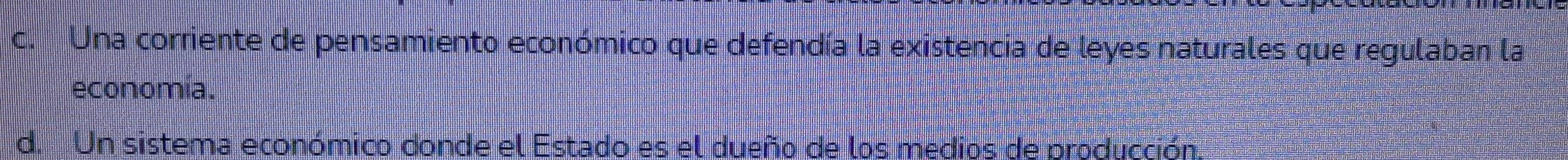 c. Una corriente de pensamiento económico que defendía la existencia de leyes naturales que regulaban la
economia.
d. Un sistema económico donde el Estado es el dueño de los medios de producción.