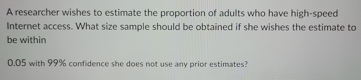 A researcher wishes to estimate the proportion of adults who have high-speed 
Internet access. What size sample should be obtained if she wishes the estimate to 
be within
0.05 with 99% confidence she does not use any prior estimates?