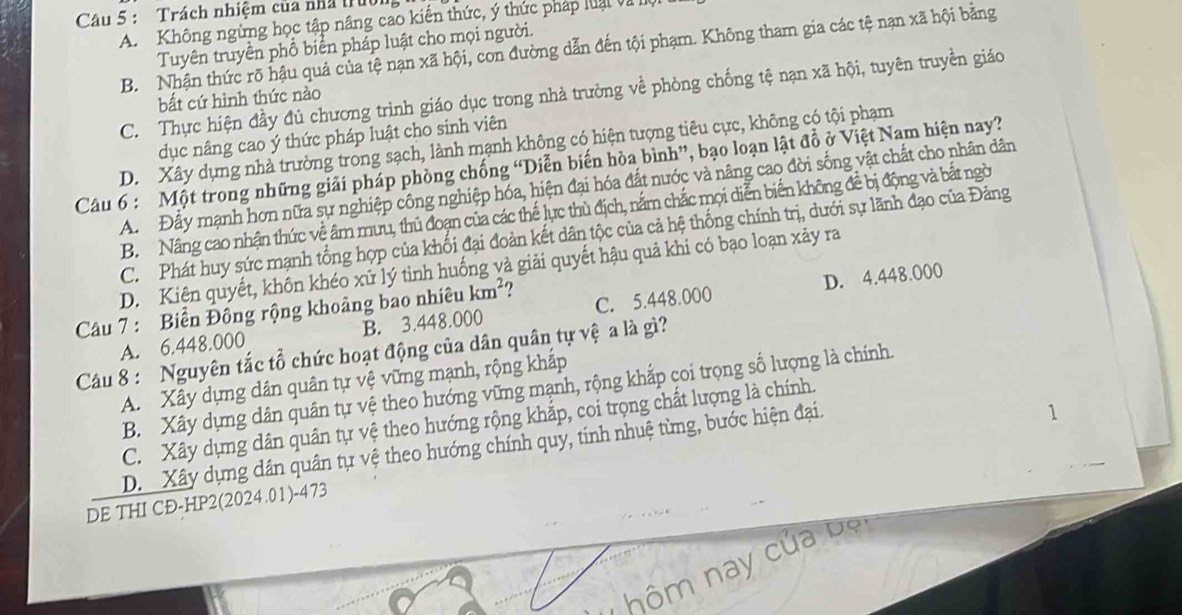 Trách nhiệm của nhà trườn
A. Không ngừng học tập nâng cao kiến thức, ý thức pháp luại và I
Tuyên truyền phổ biển pháp luật cho mọi người.
B. Nhận thức rõ hậu quả của tệ nạn xã hội, con đường dẫn đến tội phạm. Không tham gia các tệ nạn xã hội bằng
C. Thực hiện đầy đủ chương trình giáo dục trong nhà trường về phòng chống tệ nạn xã hội, tuyên truyền giáo
bất cứ hình thức nào
dục nâng cao ý thức pháp luật cho sinh viên
D. Xây dựng nhà trường trong sạch, lành mạnh không có hiện tượng tiêu cực, không có tội phạm
Câu 6 : Một trong những giải pháp phòng chống “Diễn biến hòa bình”, bạo loạn lật đồ ở Việt Nam hiện nay?
A.Đây mạnh hơn nữa sự nghiệp công nghiệp hóa, hiện đại hóa đất nước và nâng cao đời sống vật chất cho nhân dân
B.  Nâng cao nhận thức về âm mưu, thủ đoạn của các thế lực thù địch, nắm chắc mọi diễn biến không đề bị động và bắt ngờ
C. Phát huy sức mạnh tổng hợp của khối đại đoàn kết dân tộc của cả hệ thống chính trị, dưới sự lãnh đạo của Đảng
D. Kiện quyết, khôn khéo xử lý tỉnh huống và giải quyết hậu quả khi có bạo loạn xảy ra
Câu 7 : Biển Đông rộng khoảng bao nhiêu km^2
D. 4.448.000
A. 6.448.000 B. 3.448.000 C. 5.448.000
Câu 8 : Nguyên tắc tổ chức hoạt động của dân quân tự vệ a là gì?
A. Xây dựng dân quân tự vệ vững mạnh, rộng khắp
B. Xây dựng dân quân tự vệ theo hướng vững mạnh, rộng khắp coi trọng số lượng là chính.
C. Xây dựng dân quân tự vệ theo hướng rộng khắp, coi trọng chất lượng là chính.
D  Xây dựng dân quân tự vệ theo hướng chính quy, tinh nhuệ từng, bước hiện đại.
1
DE THI CĐ-HP2(2024.01)-473
hôm nay của bộ