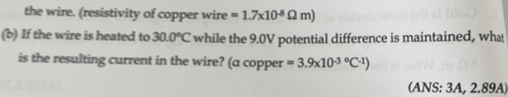 the wire. (resistivity of copper wire =1.7* 10^(-8)Omega m)
(b) If the wire is heated to 30.0°C while the 9.0V potential difference is maintained, wha 
is the resulting current in the wire? (a copper =3.9* 10^((-3)°C^-1))
(ANS: 3A, 2.89A)