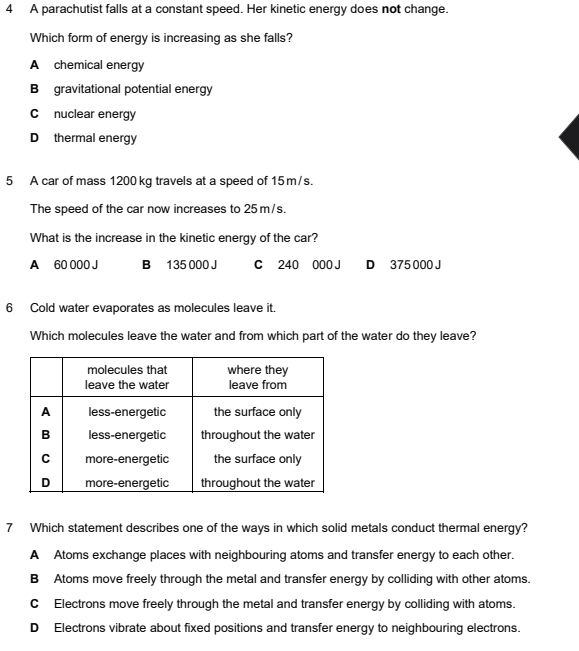 A parachutist falls at a constant speed. Her kinetic energy does not change.
Which form of energy is increasing as she falls?
A chemical energy
B gravitational potential energy
C nuclear energy
D thermal energy
5 A car of mass 1200 kg travels at a speed of 15 m/s.
The speed of the car now increases to 25 m/s.
What is the increase in the kinetic energy of the car?
A 60 000 J B 135 000 J C 240 000 J D 375 000 J
6 Cold water evaporates as molecules leave it.
Which molecules leave the water and from which part of the water do they leave?
7 Which statement describes one of the ways in which solid metals conduct thermal energy?
A Atoms exchange places with neighbouring atoms and transfer energy to each other.
B Atoms move freely through the metal and transfer energy by colliding with other atoms.
C Electrons move freely through the metal and transfer energy by colliding with atoms.
D Electrons vibrate about fixed positions and transfer energy to neighbouring electrons.