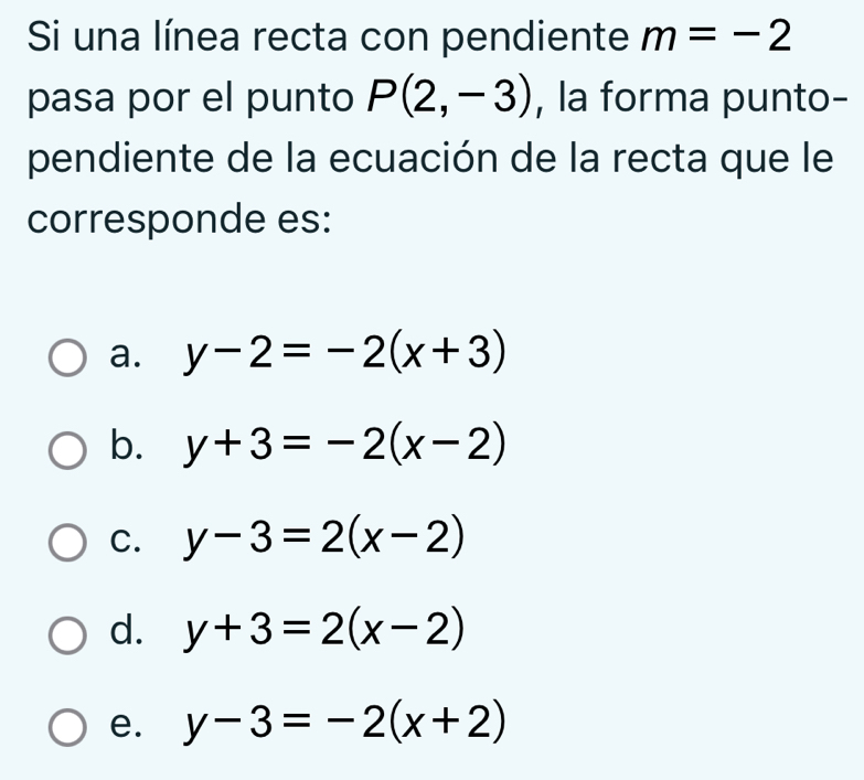 Si una línea recta con pendiente m=-2
pasa por el punto P(2,-3) , la forma punto-
pendiente de la ecuación de la recta que le
corresponde es:
a. y-2=-2(x+3)
b. y+3=-2(x-2)
C. y-3=2(x-2)
d. y+3=2(x-2)
e. y-3=-2(x+2)