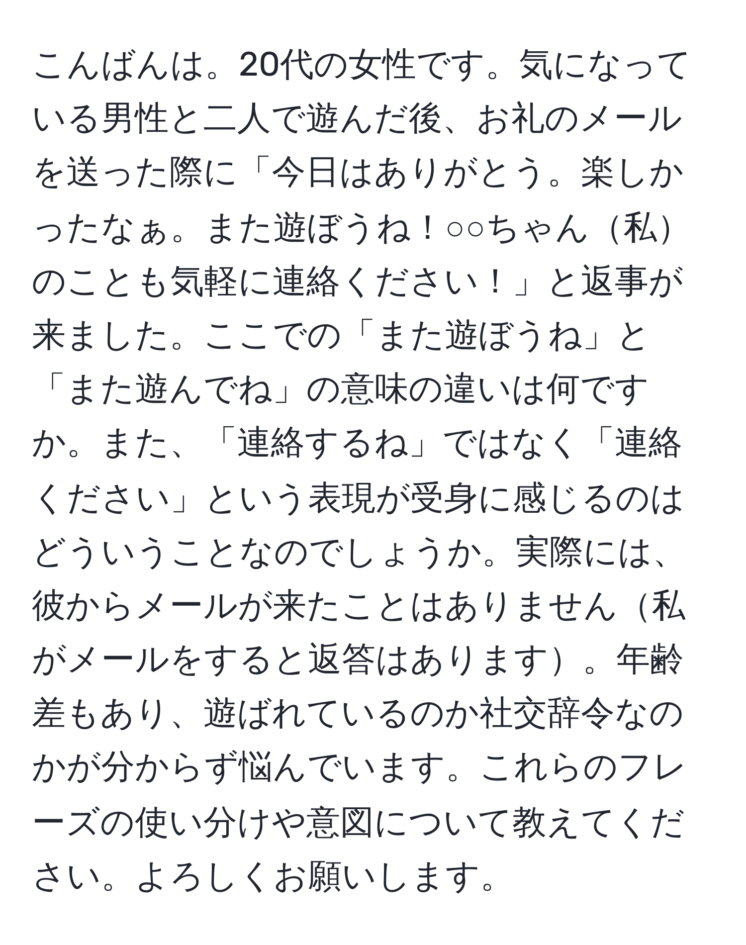 こんばんは。20代の女性です。気になっている男性と二人で遊んだ後、お礼のメールを送った際に「今日はありがとう。楽しかったなぁ。また遊ぼうね！○○ちゃん私のことも気軽に連絡ください！」と返事が来ました。ここでの「また遊ぼうね」と「また遊んでね」の意味の違いは何ですか。また、「連絡するね」ではなく「連絡ください」という表現が受身に感じるのはどういうことなのでしょうか。実際には、彼からメールが来たことはありません私がメールをすると返答はあります。年齢差もあり、遊ばれているのか社交辞令なのかが分からず悩んでいます。これらのフレーズの使い分けや意図について教えてください。よろしくお願いします。