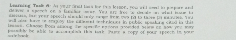 Learning Task 6: As your final task for this lesson, you will need to prepare and 
deliver a speech on a familiar issue. You are free to decide on what issue to 
discuss, but your speech should only range from two (2) to three (3) minutes. You 
will also have to employ the different techniques in public speaking cited in this 
lesson. Choose from among the specific options provided below on how you may 
possibly be able to accomplish this task. Paste a copy of your speech in your 
notebook.