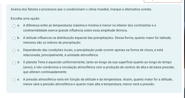 Acerca dos fatores e processos que o condicionam o clima mundial, marque a alternativa correta:
Escolha uma opção:
a. A diferença entre as temperaturas máxima e mínima é menor no interior dos continentes e a
continentalidade exerce grande influência sobre essa amplitude térmica.
b. A latitude influencia na distribuição espacial das precipitações. Dessa forma, quanto maior for latitude,
menores são os índices de precipitação.
c. Dependendo das condições locais, a precipitação pode ocorrer apenas na forma de chuva, e está
relacionada, principalmente, à umidade atmosférica.
d. O planeta Terra é aquecido uniformemente, tanto ao longo da sua superfície quanto ao longo do tempo
(anos), e isto condiciona a circulação atmosférica com a produção de centros de alta e de baixa pressão,
que alteram continuadamente.
e. A pressão atmosférica varia em função da altitude e da temperatura. Assim, quanto maior for a altitude,
menor será a pressão atmosférica e quanto mais alta a temperatura, menor será a pressão.