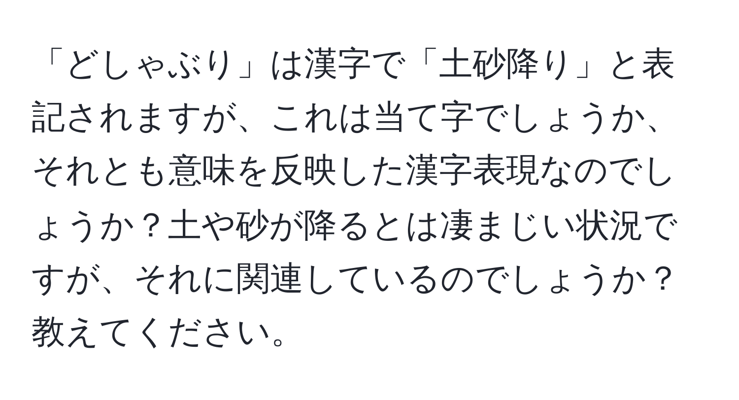 「どしゃぶり」は漢字で「土砂降り」と表記されますが、これは当て字でしょうか、それとも意味を反映した漢字表現なのでしょうか？土や砂が降るとは凄まじい状況ですが、それに関連しているのでしょうか？教えてください。