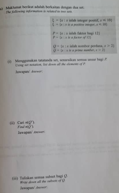 Maklumat berikut adalah berkaitan dengan dua set.
The following information is related to two sets.
xi =(x:x ialah integer positif, x≤slant 10)
xi =(x:x is a positive integer. x<10)
P= x:x ialah faktor bagi 12)
P=(x:x _ 1 a factor of 12
Q=(x:x ialah nombor perdana, x>2
Q=(x:x is a prime number. x>2
(i) Menggunakan tatatanda set, senaraikan semua unsur bagi P
Using set notation, list down all the elements of P.
Jawapan/ Answer:
(ii) Cari n(Q^,). 
Find n(Q)
Jawapan/ Answer:
(iii) Tuliskan semua subset bagi Q.
Write down all the subsets of Q.
Jawapan/ Answer: