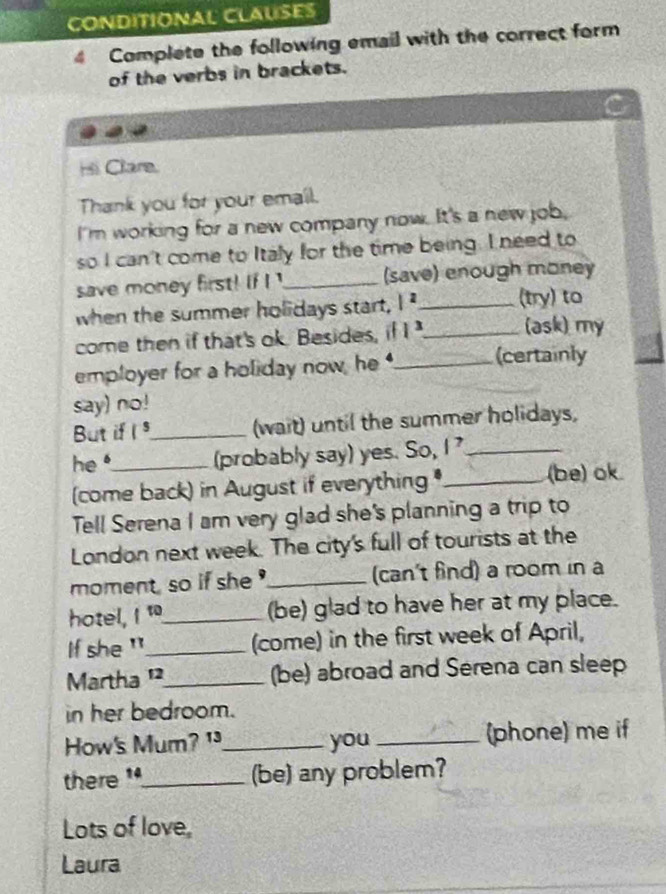 CONDITIONAL CLAUSES 
4 Complete the following email with the correct form 
of the verbs in brackets. 
Hi Clare. 
Thank you for your email. 
I'm working for a new company now. It's a new job, 
so I can't come to Italy for the time being. I need to 
save money first! if ! !_ (save) enough money 
when the summer holidays start, |^2 _ (try) to 
come then if that's ok. Besides, if 1^3 _ (ask) my 
employer for a holiday now, he_ (certainly 
say) no! 
But if I °_ (wait) until the summer holidays, 
he _(probably say) yes. So, |^7 _ 
(come back) in August if everything _(be) ok. 
Tell Serena I am very glad she's planning a trip to 
London next week. The city's full of tourists at the 
moment, so if she _(can't find) a room in a 
hotel, 1° _(be) glad to have her at my place. 
If she '_ (come) in the first week of April, 
Martha '_ (be) abroad and Serena can sleep 
in her bedroom. 
How's Mum? ¹_ you _(phone) me if 
there _(be) any problem? 
Lots of love, 
Laura