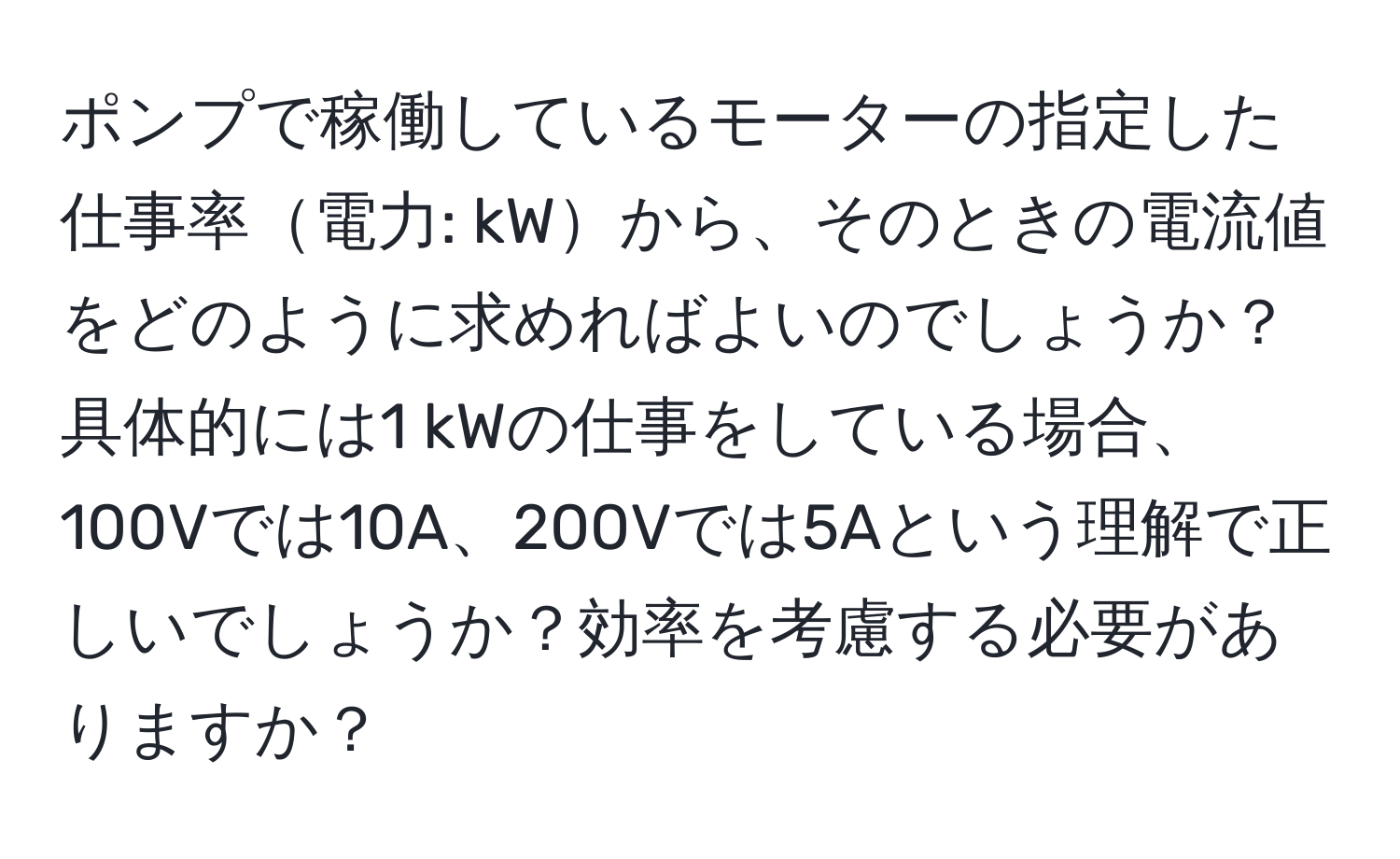 ポンプで稼働しているモーターの指定した仕事率電力: kWから、そのときの電流値をどのように求めればよいのでしょうか？具体的には1 kWの仕事をしている場合、100Vでは10A、200Vでは5Aという理解で正しいでしょうか？効率を考慮する必要がありますか？