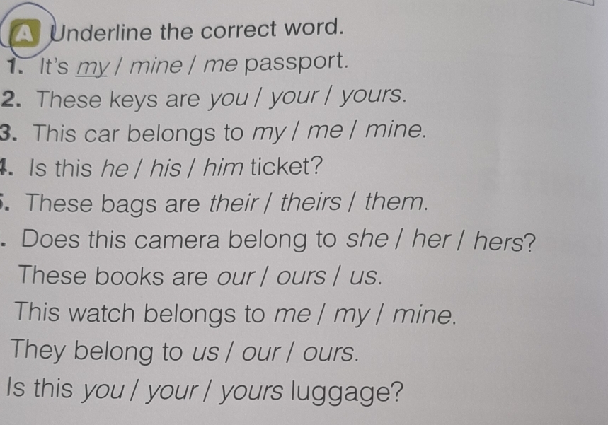 A Underline the correct word. 
1. It's my / mine / me passport. 
2. These keys are you / your / yours. 
3. This car belongs to my | me | mine. 
Is this he / his / him ticket? 
. These bags are their | theirs | them. 
. Does this camera belong to she / her / hers? 
These books are our / ours / us. 
This watch belongs to me / my / mine. 
They belong to us / our / ours. 
Is this you / your / yours luggage?