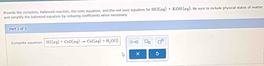 Provide the complete, balanced reaction, the ionic equation, and the net ionic equation for HCl(aq)+KOH(aq). Be sure to include physical states of matter 
and simplify the balanced equation by reducing coefficients when necessary, 
Part 1 of 3 
Complete equation: HI(aq)+CsO(aq)to CsI(aq)+H_2O(l) □ to □ □ _□  □^(□)
×