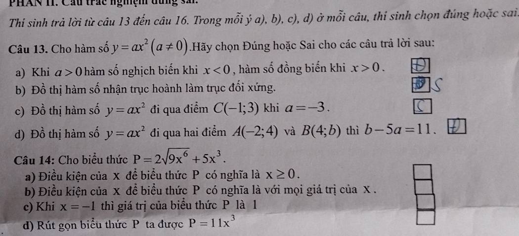 PHAN II. Cầu trắc nghệm đùng sải 
Thi sinh trả lời từ câu 13 đến câu 16. Trong mỗi ý a), b), c), d) ở mỗi câu, thí sinh chọn đúng hoặc sai 
Câu 13. Cho hàm số y=ax^2(a!= 0).Hãy chọn Đúng hoặc Sai cho các câu trả lời sau: 
a) Khi a>0 hàm số nghịch biến khi x<0</tex> , hàm số đồng biến khi x>0. 
b) Đồ thị hàm số nhận trục hoành làm trục đối xứng. 
c) Đồ thị hàm số y=ax^2 đi qua điểm C(-1;3) khi a=-3. 
d) Đồ thị hàm số y=ax^2 đi qua hai điểm A(-2;4) và B(4;b) thì b-5a=11. 
Câu 14: Cho biểu thức P=2sqrt(9x^6)+5x^3. 
a) Điều kiện của x để biểu thức P có nghĩa là x≥ 0. 
b) Điều kiện của x để biểu thức P có nghĩa là với mọi giá trị của x. 
c) Khi x=-1 thì giá trị của biểu thức P là 1 
d) Rút gọn biểu thức P ta được P=11x^3