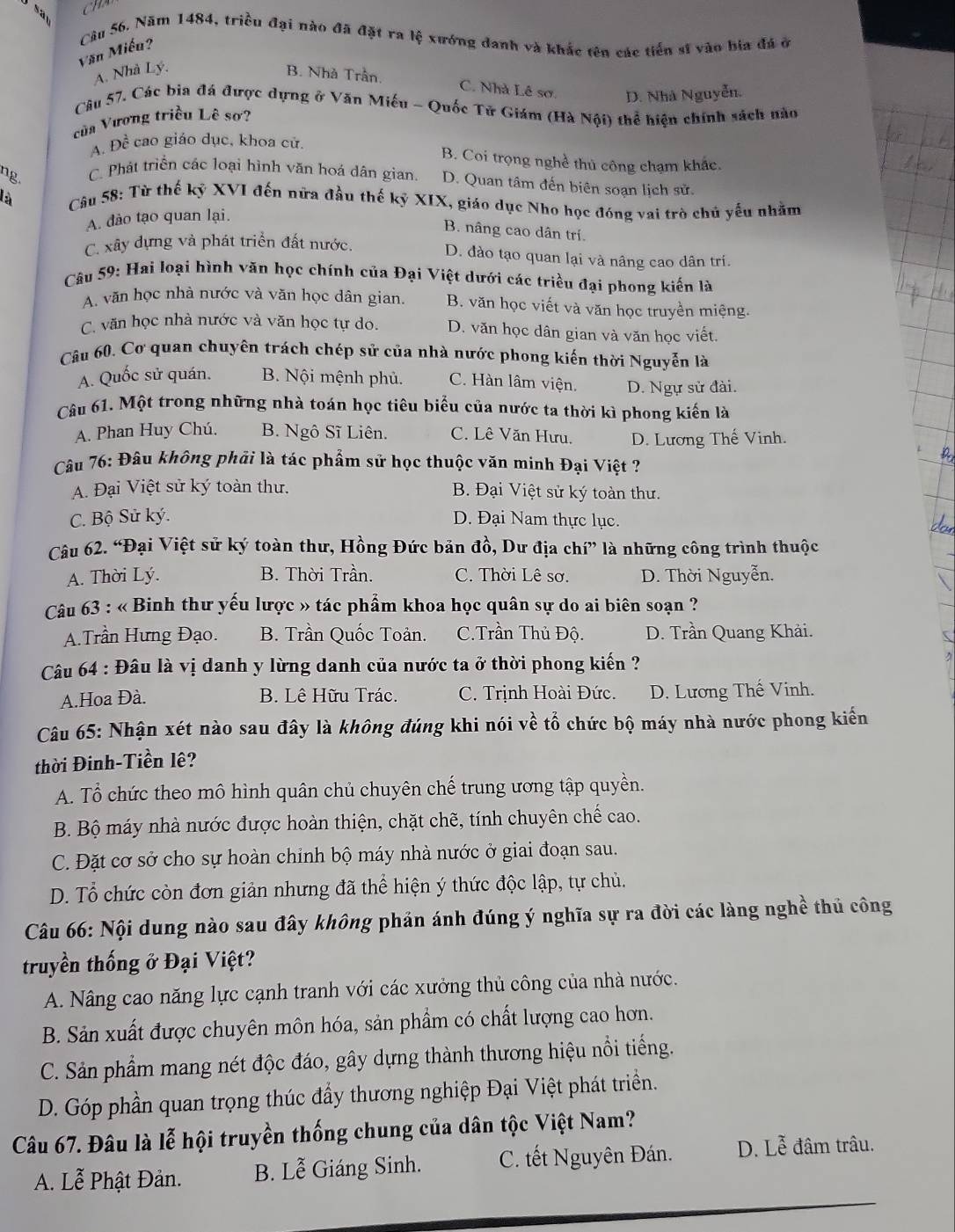 Năm 1484, triều đại nào đã đặt ra lệ xướng danh và khắc tên các tiến sĩ vào bia đá ở
Văn Miếu?
A. Nhà Lý. B. Nhà Trần,
C. Nhà Lê sơ. D. Nhà Nguyễn.
Câu 57. Các bia đá được dựng ở Văn Miếu - Quốc Tử Giám (Hà Nội) thể hiện chính sách nào
của Vương triều Lê sơ?
A. Dhat c cao giáo dục, khoa cử.
B. Coi trọng nghề thủ công chạm khác.
ng.
C. Phát triển các loại hình văn hoá dân gian D. Quan tâm đến biên soạn lịch sử.
là  Câu 58: Từ thế kỷ XVI đến nữa đầu thế kỷ XIX, giáo dục Nho học đóng vai trò chủ yếu nhằm
A. đảo tạo quan lại.
B. nâng cao dân trí.
C. xây dựng và phát triển đất nước.
D. đào tạo quan lại và nâng cao dân trí.
Câu 59: Hai loại hình văn học chính của Đại Việt dưới các triều đại phong kiến là
A. văn học nhà nước và văn học dân gian. B. văn học viết và văn học truyền miệng.
C. văn học nhà nước và văn học tự do. D. văn học dân gian và văn học viết.
Câu 60. Cơ quan chuyên trách chép sử của nhà nước phong kiến thời Nguyễn là
A. Quốc sử quán. B. Nội mệnh phủ. C. Hàn lâm viện. D. Ngự sử đài.
Câu 61. Một trong những nhà toán học tiêu biểu của nước ta thời kì phong kiến là
A. Phan Huy Chú. B. Ngô Sĩ Liên. C. Lê Văn Hưu. D. Lương Thế Vinh.
Câu 76: Đâu không phải là tác phẩm sử học thuộc văn minh Đại Việt ?
A. Đại Việt sử ký toàn thư. B. Đại Việt sử ký toàn thư.
C. Bộ Sử ký. D. Đại Nam thực lục.
Câu 62. “Đại Việt sử ký toàn thư, Hồng Đức bản đồ, Dư địa chí” là những công trình thuộc
A. Thời Lý. B. Thời Trần. C. Thời Lê sơ. D. Thời Nguyễn.
Câu 63 : « Binh thư yếu lược » tác phẩm khoa học quân sự do ai biên soạn ?
A.Trần Hưng Đạo. B. Trần Quốc Toản. C.Trần Thủ Độ. D. Trần Quang Khải.
Câu 64 : Đâu là vị danh y lừng danh của nước ta ở thời phong kiến ?
A.Hoa Đà. B. Lê Hữu Trác. C. Trịnh Hoài Đức. D. Lương Thế Vinh.
Câu 65: Nhận xét nào sau đây là không đúng khi nói về tổ chức bộ máy nhà nước phong kiến
thời Đinh-Tiền lệ?
A. Tổ chức theo mô hình quân chủ chuyên chế trung ương tập quyền.
B. Bộ máy nhà nước được hoàn thiện, chặt chẽ, tính chuyên chế cao.
C. Đặt cơ sở cho sự hoàn chính bộ máy nhà nước ở giai đoạn sau.
D. Tổ chức còn đơn giản nhưng đã thể hiện ý thức độc lập, tự chủ.
Câu 66: Nội dung nào sau đây không phản ánh đúng ý nghĩa sự ra đời các làng nghề thủ công
truyền thống ở Đại Việt?
A. Nâng cao năng lực cạnh tranh với các xưởng thủ công của nhà nước.
B. Sản xuất được chuyên môn hóa, sản phẩm có chất lượng cao hơn.
C. Sản phẩm mang nét độc đáo, gây dựng thành thương hiệu nổi tiếng.
D. Góp phần quan trọng thúc đầy thương nghiệp Đại Việt phát triển.
Câu 67. Đâu là lễ hội truyền thống chung của dân tộc Việt Nam?
A. Lễ Phật Đản. B. Lễ Giáng Sinh. C. tết Nguyên Đán. D. Lễ đâm trâu.