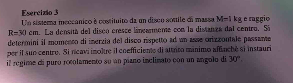 Un sistema meccanico è costituito da un disco sottile di massa M=1kg e raggio
R=30cm. La densità del disco cresce linearmente con la distanza dal centro. Si 
determini il momento di inerzia del disco rispetto ad un asse orizzontale passante 
per il suo centro. Si ricavi inoltre il coefficiente di attrito minimo affinchè si instauri 
il regime di puro rotolamento su un piano inclinato con un angolo di 30°.