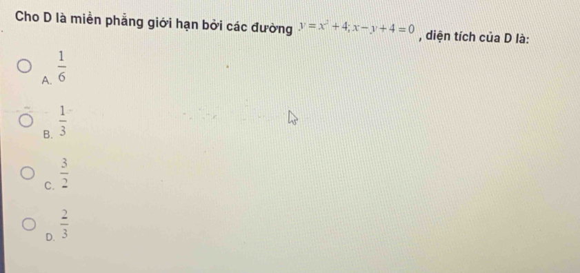 Cho D là miền phẳng giới hạn bởi các đường y=x^2+4; x-y+4=0 , diện tích của D là:
A.  1/6 
B.  1/3 
C.  3/2 
D.  2/3 