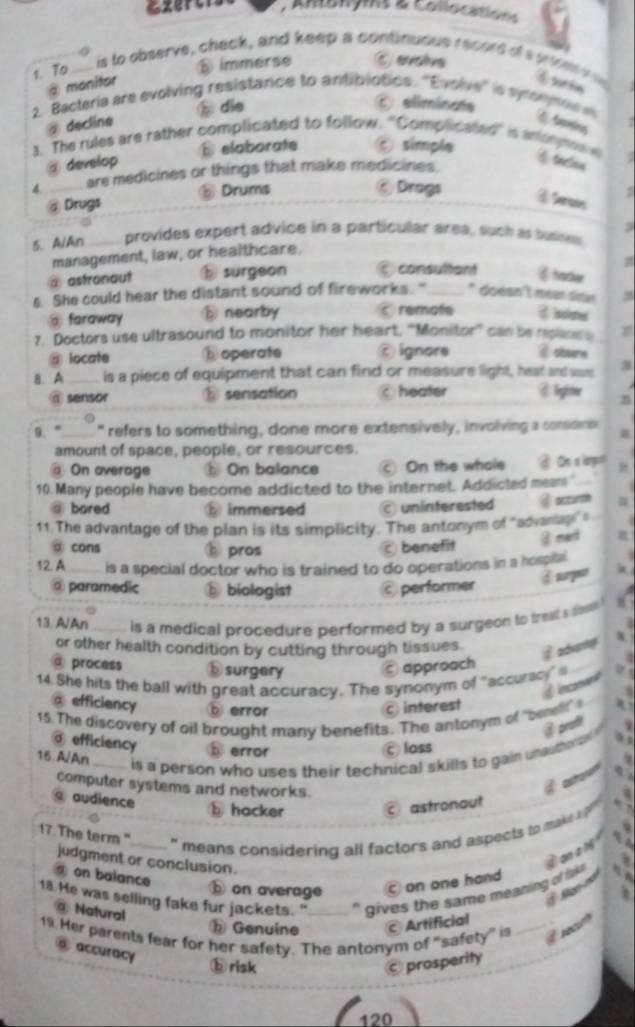 Amenyms 2 collocation
t. To_
is to observe, check, and keep a continuous record of s g m
ε immerse C evolve
@ monitor ⑥ surtin
2. Bacteria are evolving resistance to antibiotics. ''Evolve'' is synonymow
。 die
⑥ eliminate
@ decline
1. The rules are rather complicated to follow. ''Complicated' is antonmn e C taction .
@ develop E elaborate ⑥ simple
4. _are medicines or things that make medicines.
@ Drugs B Drums
⑥Drogs C terss
5. A/An  es provides expert advice in a particular area, such as susines.
management, law, or healthcare.
z
@ astronaut surgeon consultant ④ hacker
s. She could hear the distant sound of fireworks."_ * doésn l méan déan
@ faraway ⓑ nearby c remofe द Isskme
7. Doctors use ultrasound to monitor her heart, ''Monitor'' can be replaces a =
@ locate ⓑ operate ँ ignore @ obsern
8. A _is a piece of equipment that can find or measure light, heat and sas a

@ sensor ⓑ sensation ○heater @ leghster n
9. ” _" refers to something, done more extensively, involving a considnc
amount of space, people, or resources.
@ On average ⓑ On balance © On the whole @ On a iarpr
10. Many people have become addicted to the internet. Addicted meam "_
bored ⑱ immersed  uninferested @ oczursh
11. The advantage of the plan is its simplicity. The antonym of 'advanage s
③ cons pros
benefit @ mert a
12. A_  is a special doctor who is trained to do operations in a hospitl
♂ surpen
③ paramedic D biologist performer
13. A/An_ is a medical procedure performed by a surgeon to trest s tow 
or other health condition by cutting through tissues B advar
@ process ⑮surgery  approach
14. She hits the ball with great accuracy. The synonym of “accuracy” a_
@ efficiency ⑤ error c interest
15. The discovery of oil brought many benefits. The antonym of ''benellt' 
@ proft
@ efficiency  error C loss
16 A/An_
is a person who uses their technical skills to gain unauthe n 
computer systems and networks.
a audience
ⓑ hacker © astronaut
17. The term "___ " means considering all factors and aspects to make 
judgment or conclusion.
④an 1 M
@ on balance
ⓑ on average  on one hand
18. He was selling fake fur jackets. " _" gives the same meaning of lak 
   
@ Natural
b Genuine © Artificial
19 Her parents fear for her safety. The antonym of "safety" is _  rec
@ accuracy
b risk Ⓒ prosperity
120