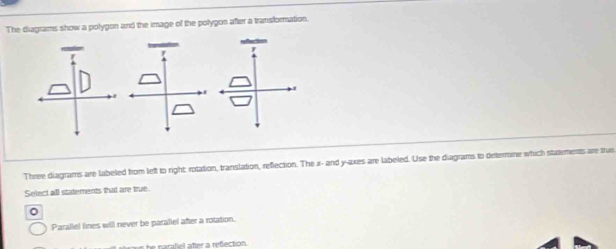 The diagrams show a polygon and the image of the polygon after a transformation. 
Three diagrams are labeled from left to right rotation, translation, reflection. The x - and y -axes are labeled. Use the diagrams to deternine which statements are tue 
Select all statements that are true. 
。 
Parallel lines will never be parallel after a rotation. 
h n araliel ater a refection .