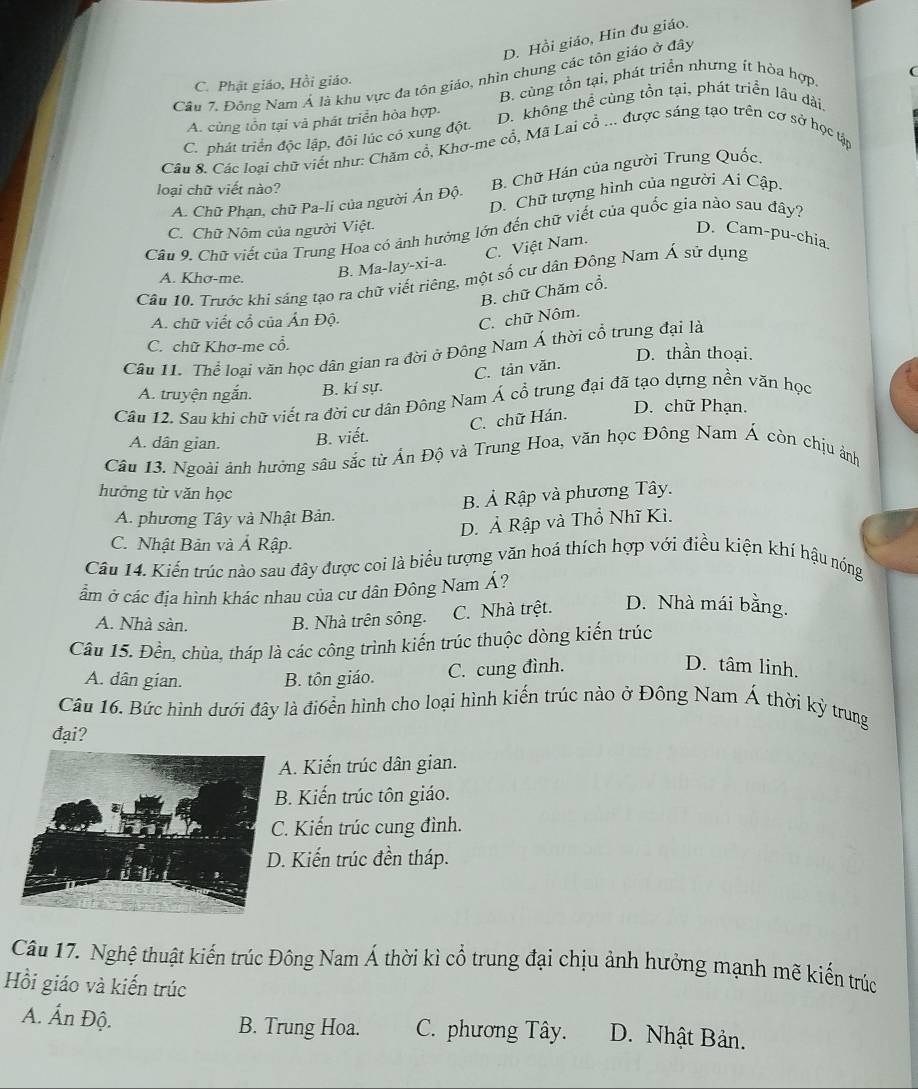 D. Hồi giáo, Hin đu giáo.
(
Câu 7. Đông Nam Á là khu vực đa tôn giáo, nhìn chung các tôn giáo ở đây
C. Phật giáo, Hồi giáo.
B. cùng tồn tại, phát triển nhưng ít hòa hợp.
A. cùng tồn tại và phát triển hòa hợp. D. không thể cùng tồn tại, phát triển lâu dài.
C. phát triển độc lập, đõi lúc có xung đột.
Câu 8. Các loại chữ viết như: Chăm cổ, Khơ-me cổ, Mã Lai cổ ... được sáng tạo trên cơ sở học tập
A. Chữ Phạn, chữ Pa-li của người Án Độ. B. Chữ Hán của người Trung Quốc,
loại chữ viết nào?
D. Chữ tượng hình của người Ai Cập.
C. Chữ Nôm của người Việt.
Câu 9. Chữ viết của Trung Hoa cỏ ảnh hưởng lớn đến chữ viết của quốc gia nào sau dây?
D. Cam-pu-chia.
A. Khơ-me.
B. Ma-lay-xi-a. C. Việt Nam.
Câu 10. Trước khi sáng tạo ra chữ viết riêng, một số cư dân Động Nam Á sử dụng
B. chữ Chăm cổ.
A. chữ viết cổ của Ấn Độ.
C. chữ Nôm.
Câu I1. Thể loại văn học dân gian ra đời ở Đông Nam Á thời cổ trung đại là
C. chữ Khơ-me cổ. D. thần thoại.
C. tản văn.
A. truyện ngắn. B. kí sự.
Câu 12. Sau khi chữ viết ra đời cư dân Đông Nam Á cổ trung đại đã tạo dựng nền văn học
C. chữ Hán.
D. chữ Phạn.
A. dân gian. B. viết.
Câu 13. Ngoài ảnh hưởng sâu sắc từ Ấn Độ và Trung Hoa, văn học Đông Nam Á còn chịu ảnh
hưởng từ văn học
B. Ả Rập và phương Tây.
A. phương Tây và Nhật Bản.
D. Ả Rập và Thổ Nhĩ Kì.
C. Nhật Bản và Ả Rập.
Câu 14. Kiến trúc nào sau đây được coi là biểu tượng văn hoá thích hợp với điều kiện khí hậu nóng
ầm ở các địa hình khác nhau của cư dân Đông Nam Á?
A. Nhà sàn. B. Nhà trên sông. C. Nhà trệt. D. Nhà mái bằng.
Cầu 15. Đền, chùa, tháp là các công trình kiến trúc thuộc dòng kiến trúc
A. dân gian. B. tôn giáo. C. cung đình.
D. tâm linh.
Câu 16. Bức hình dưới đây là đi6ển hình cho loại hình kiến trúc nào ở Đông Nam Á thời kỳ trung
đại?
A. Kiến trúc dân gian.
B. Kiến trúc tôn giáo.
C. Kiến trúc cung đình.
. Kiến trúc đền tháp.
Câu 17. Nghệ thuật kiến trúc Đông Nam Á thời kì cổ trung đại chịu ảnh hưởng mạnh mẽ kiến trúc
Hồi giáo và kiến trúc
A. Ấn Độ. B. Trung Hoa. C. phương Tây. D. Nhật Bản.