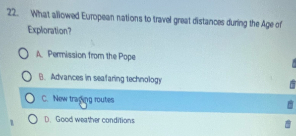 What allowed European nations to travel great distances during the Age of
Exploration?
A. Permission from the Pope
B. Advances in seafaring technology
C. New traging routes
D. Good weather conditions