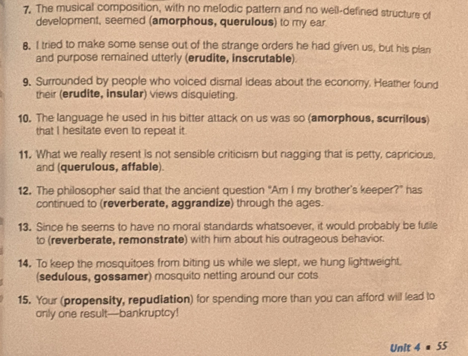 The musical composition, with no melodic pattern and no well-defined structure of 
development, seemed (amorphous, querulous) to my ear 
8. I tried to make some sense out of the strange orders he had given us, but his plan 
and purpose remained utterly (erudite, inscrutable) 
9. Surrounded by people who voiced dismal ideas about the economy. Heather found 
their (erudite, insular) views disquieting. 
10. The language he used in his bitter attack on us was so (amorphous, scurrilous) 
that I hesitate even to repeat it. 
11. What we really resent is not sensible criticism but nagging that is petty, capricious, 
and (querulous, affable). 
12. The philosopher said that the ancient question “Am I my brother’s keeper?" has 
continued to (reverberate, aggrandize) through the ages. 
13. Since he seems to have no moral standards whatsoever, it would probably be futile 
to (reverberate, remonstrate) with him about his outrageous behavior. 
14. To keep the mosquitoes from biting us while we slept, we hung lightweight. 
(sedulous, gossamer) mosquito netting around our cots 
15. Your (propensity, repudiation) for spending more than you can afford will lead to 
only one result—bankruptcy! 
Unit a 4=55