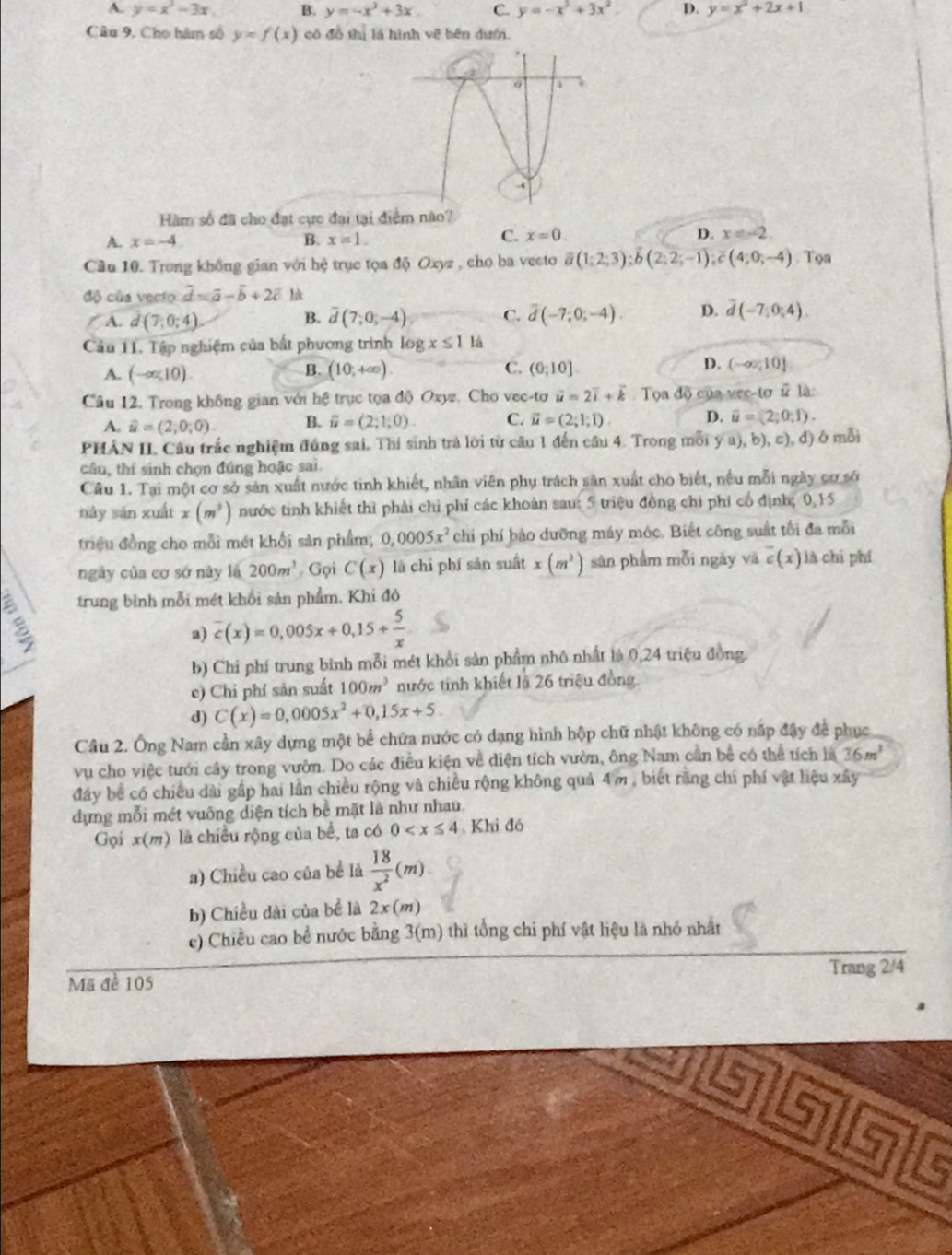 A. y=x^3-3x. B. y=-x^3+3x. C. y=-x^3+3x^2 D. y=x^2+2x+1
Câu 9, Cho hàm số y=f(x) có đồ thị là hình về bên dượ.
Hàm số đã cho đạt cực đại tại điểm nào?
A. x=-4 B. x=1.
C. x=0. D. x=-2.
Câu 10. Trung không gian với hệ trục tọa độ Oxyz , cho ba vecto overline a(1;2;3);overline b(2;2;-1);overline c(4;0;-4) Tọa
độ của vecto overline d=overline a-overline b+2overline c là
A. d(7,0;4) overline d(7;0;-4) C. overline d(-7;0;-4). D. overline d(-7;0;4).
B.
Câu 11. Tập nghiệm của bất phương trình log x≤ 1 là
A. (-∈fty ,10). (10,+∈fty ). C. (0;10] D. (-∈fty ;10].
B.
Câu 12. Trong không gian với hệ trục tọa độ Oxyz. Cho vec-tơ vector u=2vector i+vector k Tọa độ của vec-tơ # là:
A. hat u=(2;0;0). B. vector u=(2;1;0). C. vector u=(2;1;1) D. vector u=(2,0,1).
PHẢN II. Câu trắc nghiệm đúng sai. Thí sinh trả lời từ câu 1 đến câu 4. Trong mỗi y a), b), c), đ) ở mỗi
câu, thí sinh chọn đúng hoặc sai
Câu 1. Tại một cơ sở sản xuất nước tinh khiết, nhân viên phụ trách sản xuất cho biết, nếu mỗi ngày cơ sở
này sǎn xuất x(m^3) nước tinh khiết thì phải chỉ phí các khoản sau: 5 triệu đồng chi phí cổ định; 0,15
triệu đồng cho mỗi mét khối sản phẩm; 0,0005x^2 chi phí bảo dưỡng máy mộc. Biết công suất tối đa mỗi
ngày của cơ sở này lá 200m^3 Gọi C(x) là chi phí sản suất x(m^2) sàn phẩm mỗi ngày vā c(x) là chi phí
trung bình mỗi mét khối sản phẩm. Khi đô
a) overline c(x)=0,005x+0,15+ 5/x 
b) Chi phí trung bình mỗi mét khổi sản phẩm nhỏ nhất là 0,24 triệu đồng.
c) Chỉ phí sản suất 100m^3 nước tinh khiết là 26 triệu đồng
d) C(x)=0,0005x^2+0,15x+5.
Câu 2. Ông Nam cần xây dựng một bể chứa nước có dạng hình hộp chữ nhật không có nấp đậy để phục
vụ cho việc tưới cây trong vườn. Do các điều kiện về diện tích vườn, ông Nam cần bể có thể tích là 36m^3
đây bể có chiều dài gấp hai lần chiều rộng và chiều rộng không quả 4m , biết rãng chi phí vật liệu xây
dựng mỗi mét vuông diện tích bề mặt là như nhau.
Gọi x(m) là chiều rộng của bể, ta có 0 Khi đó
a) Chiều cao của bể là  18/x^2 (m).
b) Chiều dài của bề là 2x(m)
c) Chiều cao bề nước bằng 3(m) thì tổng chi phí vật liệu là nhớ nhất
Mã đề 105 Trang 2/4