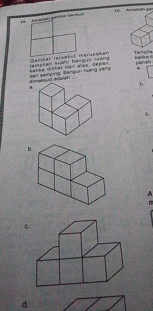 Amatilah gar
14. Amatilah gambar berikut!
Tampila
tampilan suatu bangun ruang ketika d
ketika dilihat dari atas, depan, panah
dan samping. Bangun ruang yang a.
dimaksud adalah ....
b.
a.
C.
b.
A
n
C.
d