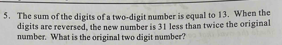 The sum of the digits of a two-digit number is equal to 13. When the 
digits are reversed, the new number is 31 less than twice the original 
number. What is the original two digit number?