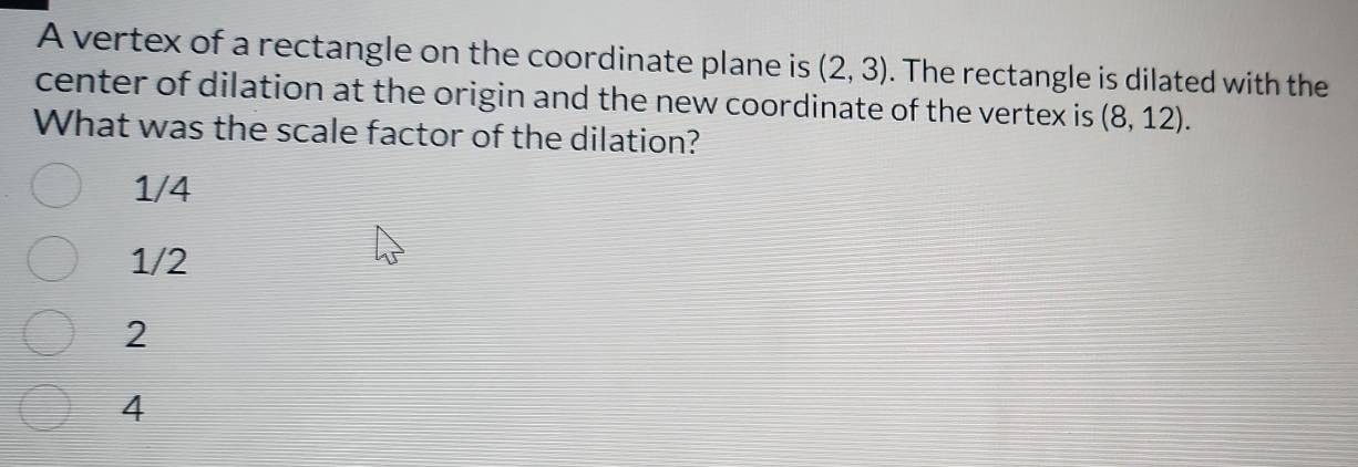 A vertex of a rectangle on the coordinate plane is (2,3). The rectangle is dilated with the
center of dilation at the origin and the new coordinate of the vertex is (8,12). 
What was the scale factor of the dilation?
1/4
1/2
2
4