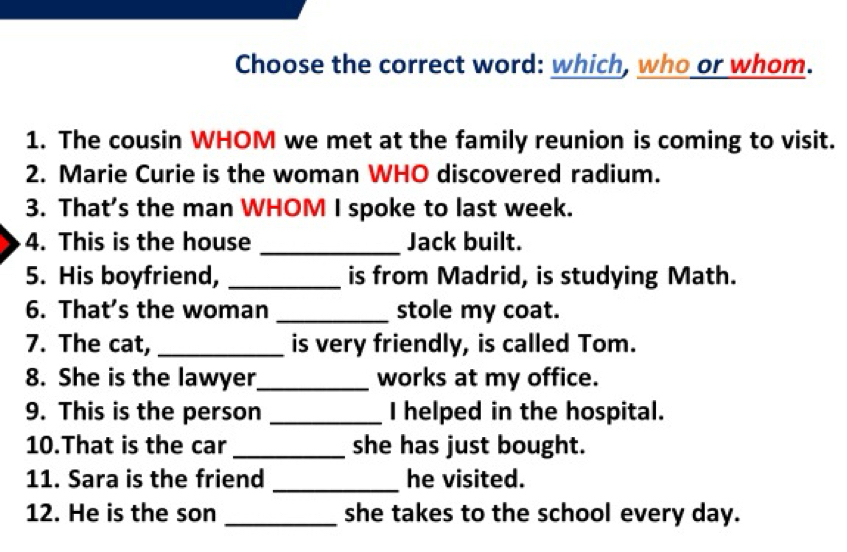 Choose the correct word: which, who or whom. 
1. The cousin WHOM we met at the family reunion is coming to visit. 
2. Marie Curie is the woman WHO discovered radium. 
3. That’s the man WHOM I spoke to last week. 
4. This is the house _Jack built. 
5. His boyfriend, _is from Madrid, is studying Math. 
6. That’s the woman _stole my coat. 
7. The cat, _is very friendly, is called Tom. 
8. She is the lawyer_ works at my office. 
9. This is the person _I helped in the hospital. 
10.That is the car _she has just bought. 
11. Sara is the friend _he visited. 
12. He is the son _she takes to the school every day.