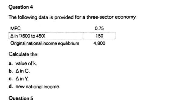 The following data is provided for a three-sector economy. 
Calculate the: 
a. value of k. 
b. △ inC. 
C. △ inY. 
d. new national income. 
Ouestion 5