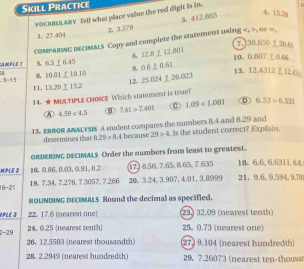 Skill Practice
4、 15.26
VOCABULARY Tell what place value the red digit is in.
2. 3.579 3, 412.865
1、 27.404
COMPARING DECIMALs Copy and complete the statement using , , or =.
7.) 30.650 30.65
6, 12.8 ⊥ 12.801
CAMPLE 1 5. 6.5 ⊥ 6.45 10， 0.607 0.66
9, 0.60.61
56 8、 10.0110.10 13. 12.4312 3 12.43|
5-1
11、 13.2013.2 12. 25.02426.023
14. ★MULTIPLE CHOICE Which statement is true?
A 4.59<4.5 B 7.41>7.401 C 1.09<1.081 D 6.33>6.333
15. ERROR ANALYSIS A student compares the numbers 8.4 and 8.29 and
determines that 8.29>8.4 because 29>4. Is the student correct? Explain.
ORDERING DECIMALS Order the numbers from least to greatest.
MPLE 2 16. 0.86, 0.03, 0.91, 0.2 17. 8.56, 7.65, 8.65, 7.635 18. 6.6, 6.6311, 6.8,
6-21 19. 7.34, 7.276, 7.3057, 7.266 20. 3.24, 3.907, 4.01, 3.8999 21、 9.6, 9.594, 9.70
ROUNDING DECIMALS Round the decimal as specified.
《PLE 3 22. 17.6 (nearest one) 23. 32.09 (nearest tenth)
2-29 24. 0.25 (nearest tenth) 25, 0.73 (nearest one)
26. 12.5503 (nearest thousandth) 27. 9.104 (nearest hundredth)
28. 2.2949 (nearest hundredth) 29. 7.26073 (nearest ten-thousar