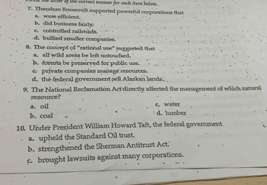 the liter of the correct answer for each iteen belota .
7. Theodore Roosevelt supported powerful corporations that
a. were efficient.
b, did business fairly.
c. controlled railroads.
d. bullied smaller companies.
8. The concept of "rational use" juggested that
a. all wild areas be left untouched.
b. forests be preserved for public use.
c. private companies mañage resources.
d. the federal government sell Alaskan lands. 
9. The National Reclamation Act'directly affected the management of which natural
resource?
a. oil c. water
b. coal d. lumber
10. Under President William Howard Taft, the federal government
a. upheld the Standard Oil trust.
b. strengthened the Sherman Antitrust Act.'
c. brought lawsuits against many corporations.