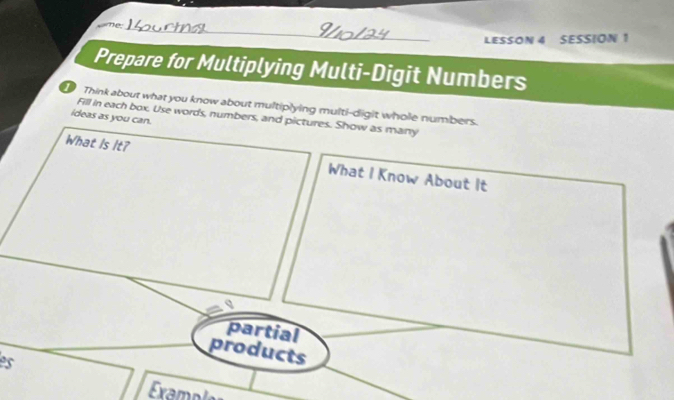 me 
LESSON 4 SESSION 1 
Prepare for Multiplying Multi-Digit Numbers 
Think about what you know about multiplying multi-digit whole numbers. 
Fill in each box. Use words, numbers, and pictures. Show as many 
ideas as you can. 
What Is It? What I Know About It 
partial 
products 
es 
Exampl