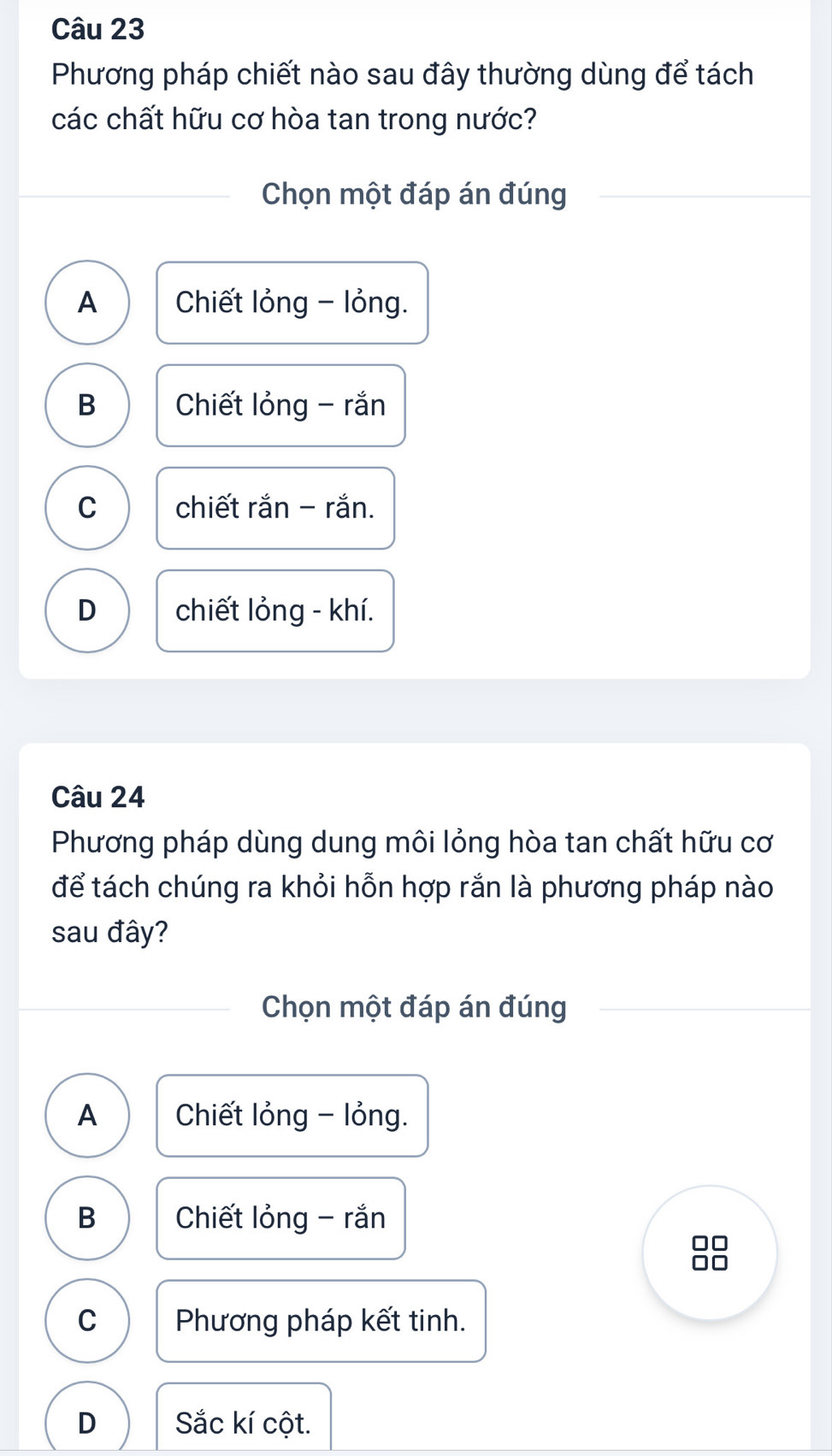 Phương pháp chiết nào sau đây thường dùng để tách
các chất hữu cơ hòa tan trong nước?
Chọn một đáp án đúng
A Chiết lỏng - lỏng.
B Chiết lỏng - rắn
C chiết rắn - rắn.
D chiết lỏng - khí.
Câu 24
Phương pháp dùng dung môi lỏng hòa tan chất hữu cơ
để tách chúng ra khỏi hỗn hợp rắn là phương pháp nào
sau đây?
Chọn một đáp án đúng
A Chiết lỏng - lỏng.
B Chiết lỏng - rắn
C Phương pháp kết tinh.
D Sắc kí cột.