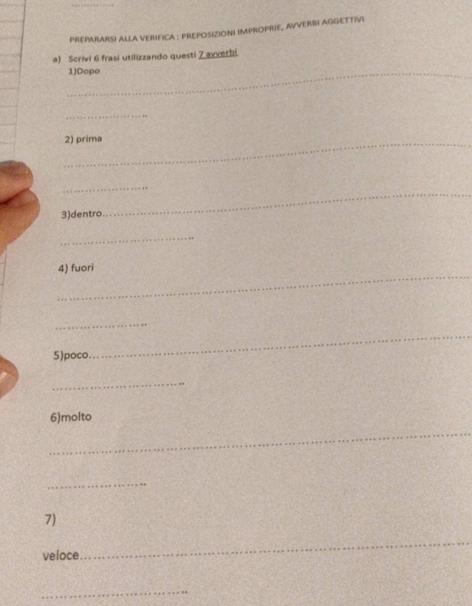 PREPARARSI ALLA VERIFICA : PREPOSIZIONI IMPROPRIE, AVVERBI AGGETTIVI 
a) Scrivi 6 frasi utilizzando questi 7 avverbi 
_1)Dopo 
_ 
_2) prima 
_ 
3)dentro 
_ 
_ 
_ 
4) fuori 
_ 
5)poco. 
_ 
_ 
6)molto 
_ 
_ 
7) 
veloce 
_ 
_