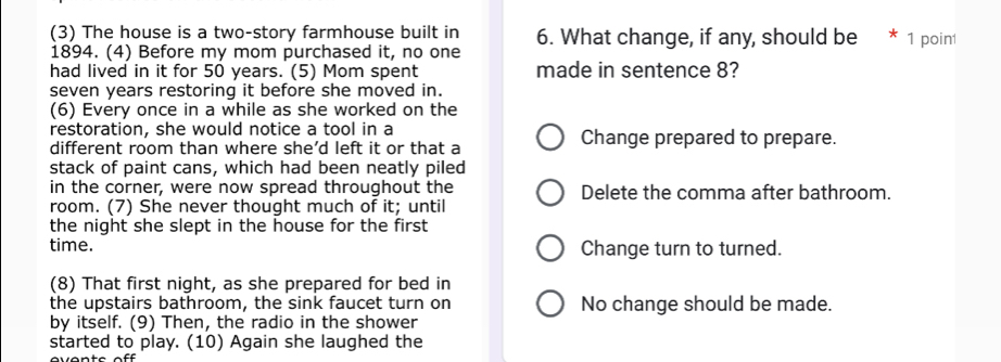 (3) The house is a two-story farmhouse built in 6. What change, if any, should be 1 poin
1894. (4) Before my mom purchased it, no one
had lived in it for 50 years. (5) Mom spent made in sentence 8?
seven years restoring it before she moved in.
(6) Every once in a while as she worked on the
restoration, she would notice a tool in a
different room than where she’d left it or that a Change prepared to prepare.
stack of paint cans, which had been neatly piled
in the corner, were now spread throughout the Delete the comma after bathroom.
room. (7) She never thought much of it; until
the night she slept in the house for the first
time. Change turn to turned.
(8) That first night, as she prepared for bed in
the upstairs bathroom, the sink faucet turn on No change should be made.
by itself. (9) Then, the radio in the shower
started to play. (10) Again she laughed the