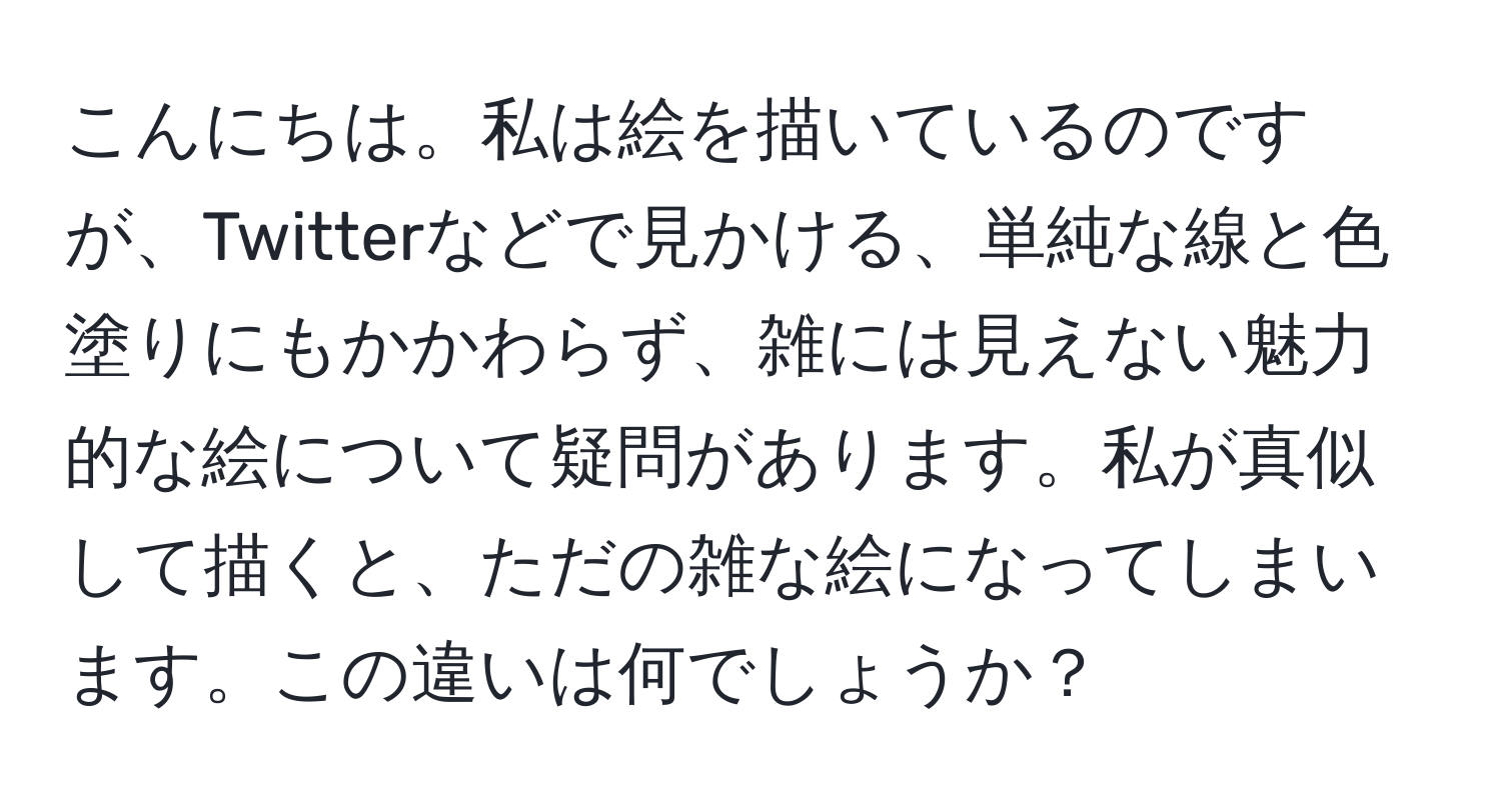 こんにちは。私は絵を描いているのですが、Twitterなどで見かける、単純な線と色塗りにもかかわらず、雑には見えない魅力的な絵について疑問があります。私が真似して描くと、ただの雑な絵になってしまいます。この違いは何でしょうか？