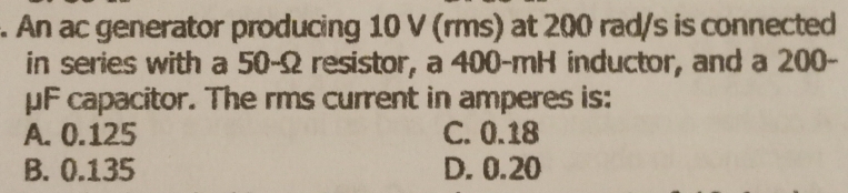 An ac generator producing 10 V (rms) at 200 rad/s is connected
in series with a 50-Ω resistor, a 400-mH inductor, and a 200-
μF capacitor. The rms current in amperes is:
A. 0.125 C. 0.18
B. 0.135 D. 0.20