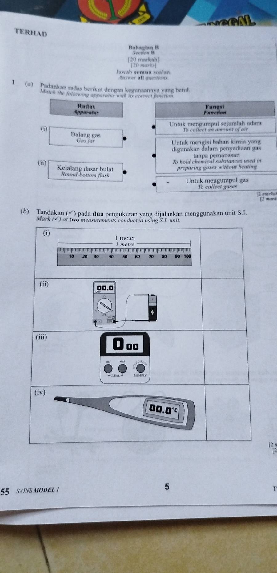 war
TERHAD
Bahagian B
Section B
[20 markah]
[20 marks]
Jawab semua soalan
Answer all questions.
1 (@) Padankan radas berikut dengan kegunaannya yang betul.
Match the following apparatus with its correct function
Radas Fungsi
Apparatus
Function
(i) Untuk mengumpul sejumlah udara
To collect an amount of air
Balang gas
Gas jar Untuk mengisi bahan kimia yang
digunakan dalam penyediaan gas
tanpa pemanasan
(ii) To hold chemical substances used in
Kelalang dasar bulat preparing gases without heating
Round-bottom flask
Untuk mengumpul gas
To collect gases
[2 markaí
[2 mark
(6) Tandakan (√ ) pada dua pengukuran yang dijalankan menggunakan unit S.I.
Mark 
[2 
5
55 SAINS MODEL 1 T